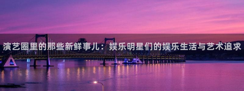 星辉平台体育热门赛事有哪些：演艺圈里的那些新鲜事儿：娱乐明星们的娱乐生活与艺术追